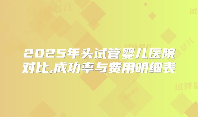 2025年头试管婴儿医院对比,成功率与费用明细表
