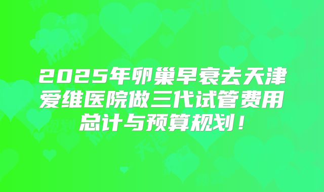 2025年卵巢早衰去天津爱维医院做三代试管费用总计与预算规划！