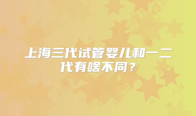 上海三代试管婴儿和一二代有啥不同？
