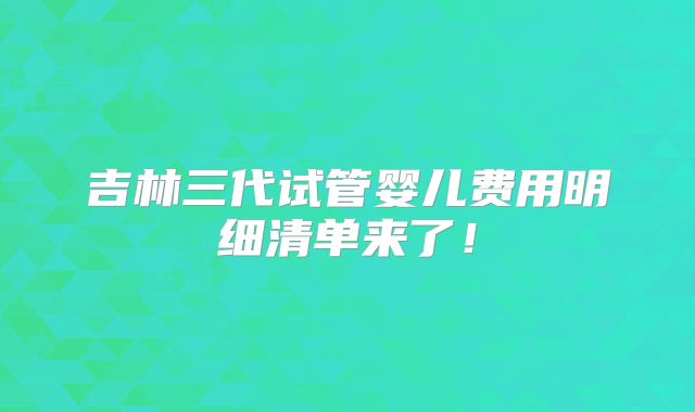 吉林三代试管婴儿费用明细清单来了！