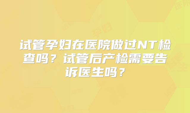试管孕妇在医院做过NT检查吗？试管后产检需要告诉医生吗？