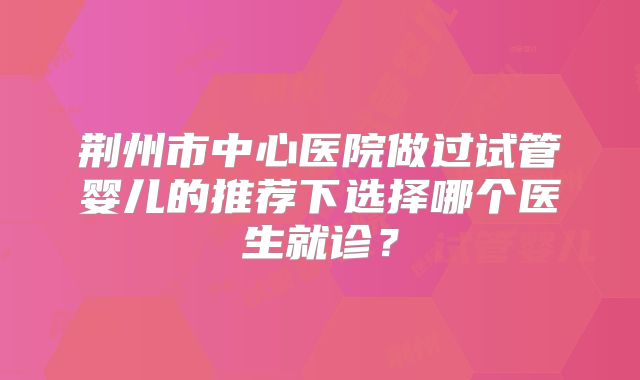 荆州市中心医院做过试管婴儿的推荐下选择哪个医生就诊?