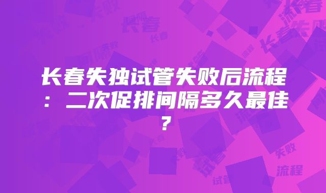 长春失独试管失败后流程：二次促排间隔多久最佳？