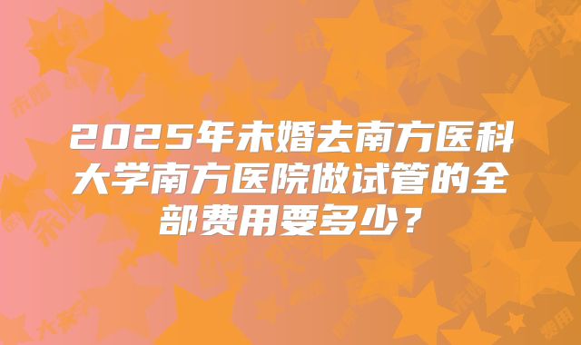 2025年未婚去南方医科大学南方医院做试管的全部费用要多少?