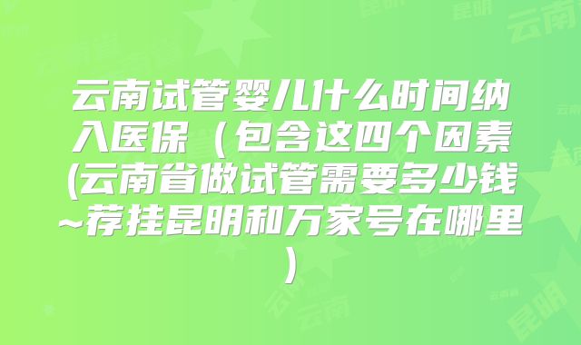 云南试管婴儿什么时间纳入医保(包含这四个因素(云南省做试管需要多少钱~荐挂昆明和万家号在哪里)