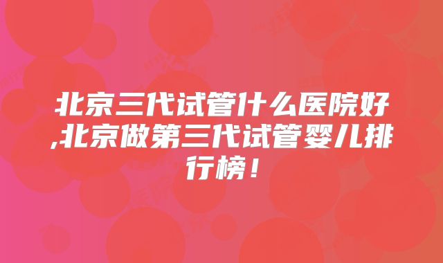 北京三代试管什么医院好,北京做第三代试管婴儿排行榜！