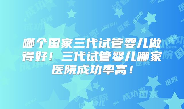 哪个国家三代试管婴儿做得好！三代试管婴儿哪家医院成功率高！