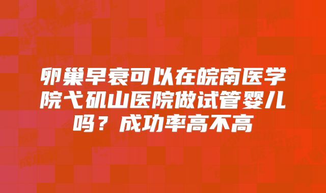 卵巢早衰可以在皖南医学院弋矶山医院做试管婴儿吗?成功率高不高