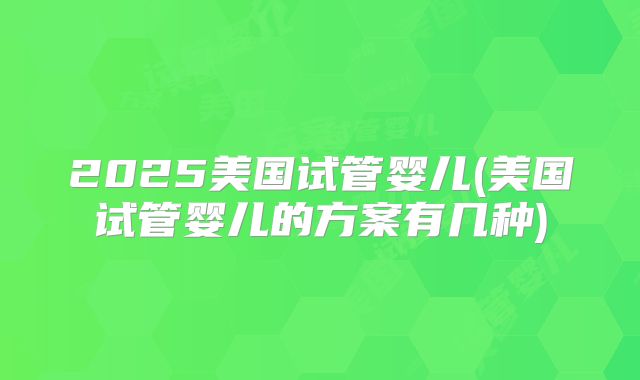 2025美国试管婴儿(美国试管婴儿的方案有几种)