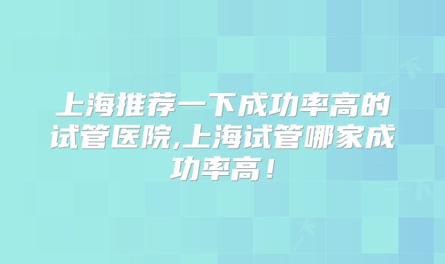 上海推荐一下成功率高的试管医院,上海试管哪家成功率高!