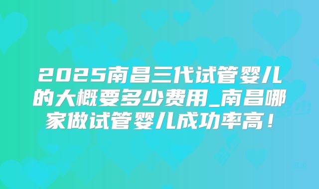 2025南昌三代试管婴儿的大概要多少费用_南昌哪家做试管婴儿成功率高!