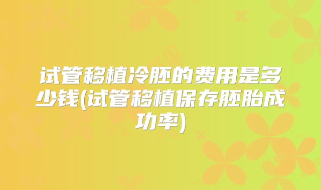 试管移植冷胚的费用是多少钱(试管移植保存胚胎成功率)