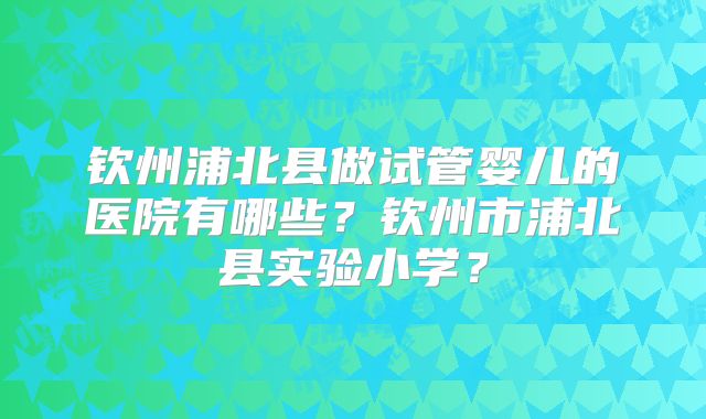 钦州浦北县做试管婴儿的医院有哪些？钦州市浦北县实验小学？