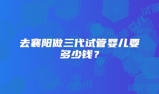 去襄阳做三代试管婴儿要多少钱？