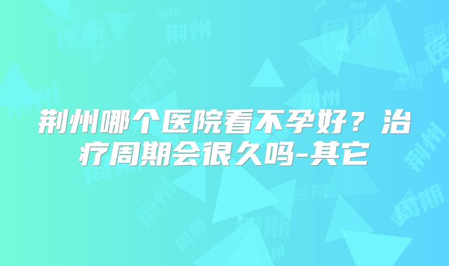 荆州哪个医院看不孕好？治疗周期会很久吗-其它