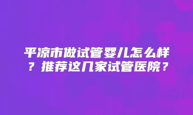 平凉市做试管婴儿怎么样？推荐这几家试管医院？