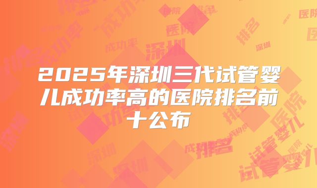 2025年深圳三代试管婴儿成功率高的医院排名前十公布