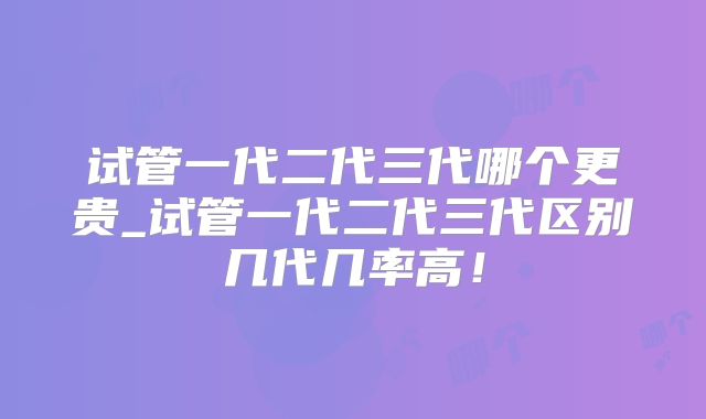 试管一代二代三代哪个更贵_试管一代二代三代区别几代几率高！