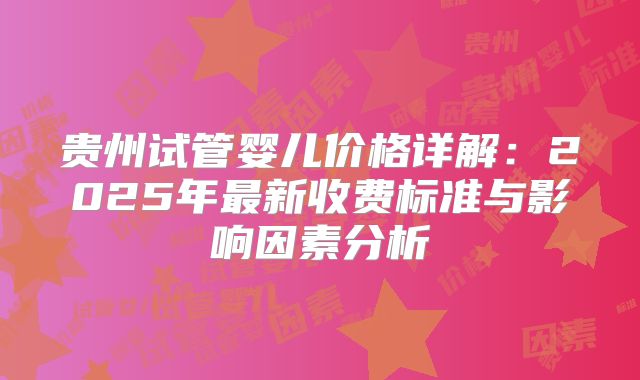 贵州试管婴儿价格详解：2025年最新收费标准与影响因素分析