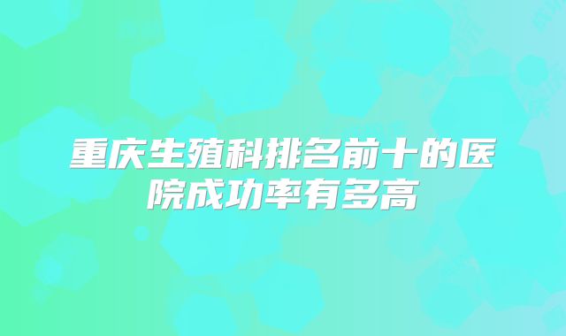 重庆生殖科排名前十的医院成功率有多高
