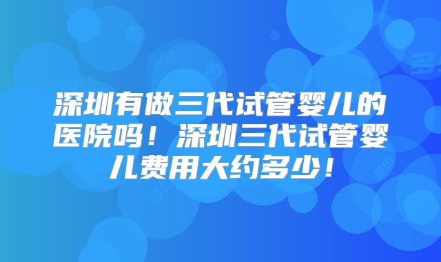 深圳有做三代试管婴儿的医院吗！深圳三代试管婴儿费用大约多少！