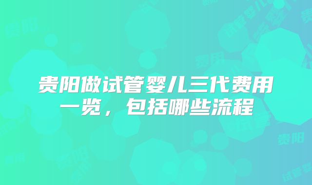 贵阳做试管婴儿三代费用一览，包括哪些流程