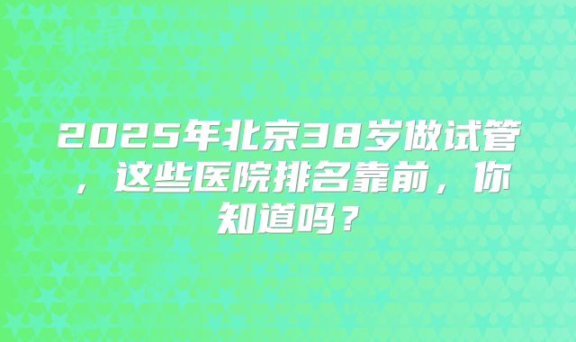 2025年北京38岁做试管，这些医院排名靠前，你知道吗？
