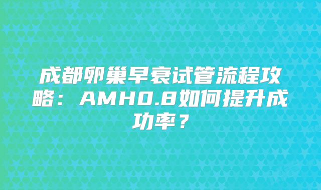 成都卵巢早衰试管流程攻略：AMH0.8如何提升成功率？