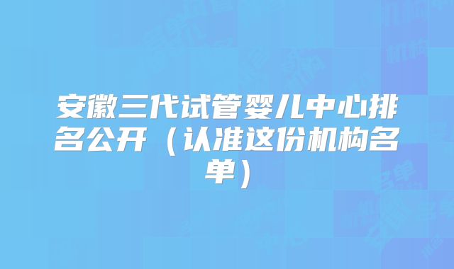 安徽三代试管婴儿中心排名公开(认准这份机构名单)