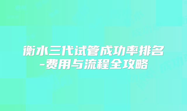 衡水三代试管成功率排名-费用与流程全攻略