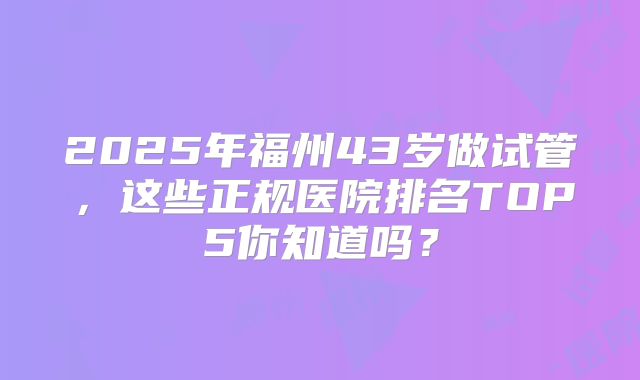 2025年福州43岁做试管，这些正规医院排名TOP5你知道吗？