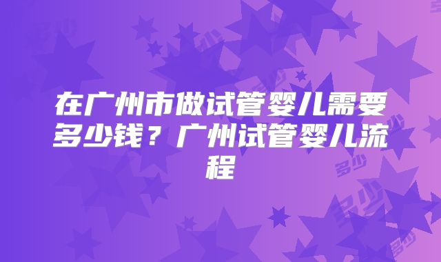 在广州市做试管婴儿需要多少钱?广州试管婴儿流程