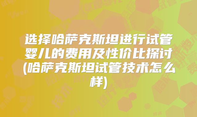 选择哈萨克斯坦进行试管婴儿的费用及性价比探讨(哈萨克斯坦试管技术怎么样)