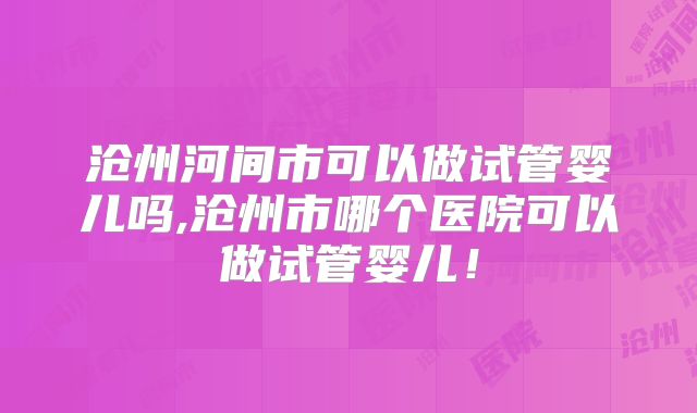 沧州河间市可以做试管婴儿吗,沧州市哪个医院可以做试管婴儿！