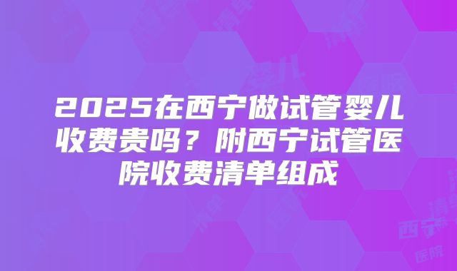 2025在西宁做试管婴儿收费贵吗？附西宁试管医院收费清单组成