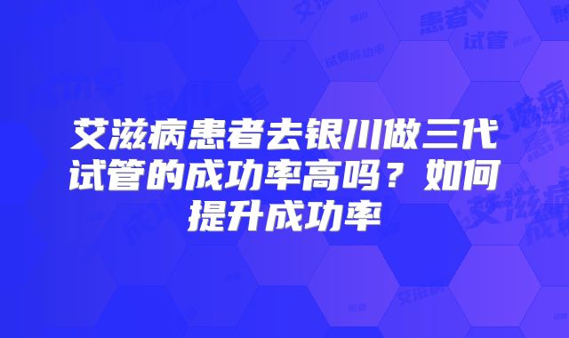 艾滋病患者去银川做三代试管的成功率高吗?如何提升成功率
