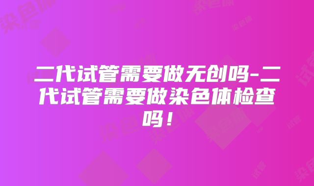 二代试管需要做无创吗-二代试管需要做染色体检查吗!