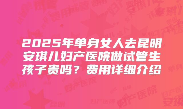 2025年单身女人去昆明安琪儿妇产医院做试管生孩子贵吗?费用详细介绍