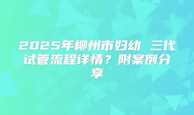 2025年柳州市妇幼 三代试管流程详情？附案例分享