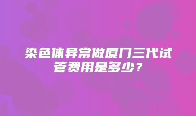 染色体异常做厦门三代试管费用是多少？