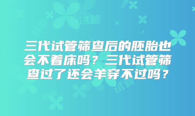 三代试管筛查后的胚胎也会不着床吗？三代试管筛查过了还会羊穿不过吗？