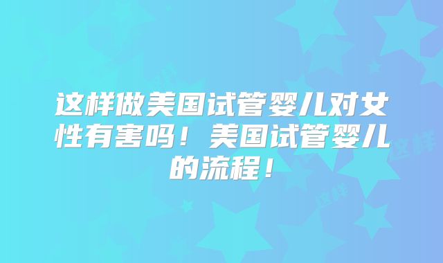 这样做美国试管婴儿对女性有害吗!美国试管婴儿的流程!