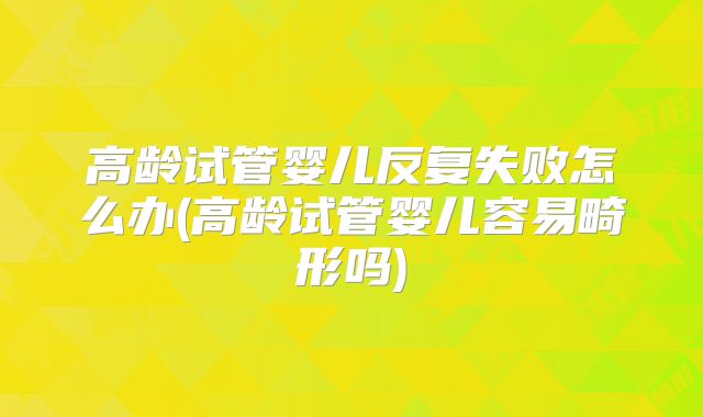 高龄试管婴儿反复失败怎么办(高龄试管婴儿容易畸形吗)