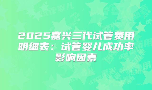 2025嘉兴三代试管费用明细表：试管婴儿成功率影响因素