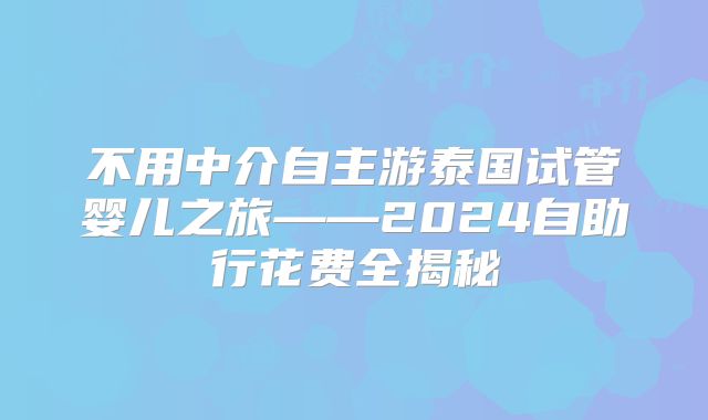 不用中介自主游泰国试管婴儿之旅——2024自助行花费全揭秘