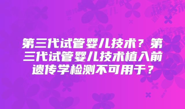 第三代试管婴儿技术？第三代试管婴儿技术植入前遗传学检测不可用于？
