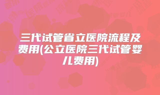 三代试管省立医院流程及费用(公立医院三代试管婴儿费用)