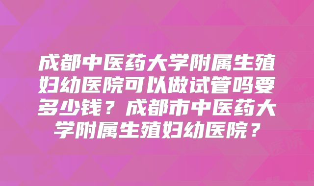 成都中医药大学附属生殖妇幼医院可以做试管吗要多少钱?成都市中医药大学附属生殖妇幼医院?