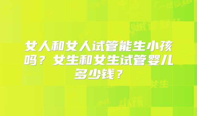 女人和女人试管能生小孩吗？女生和女生试管婴儿多少钱？