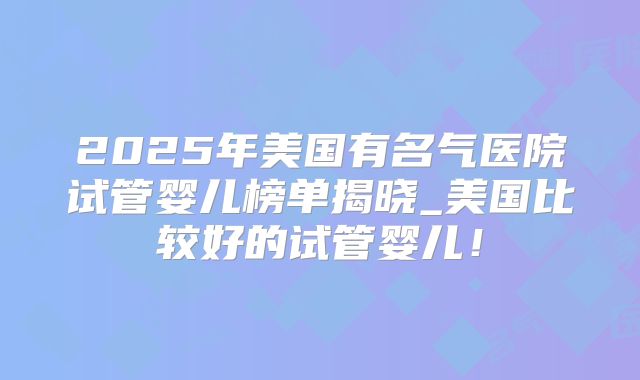 2025年美国有名气医院试管婴儿榜单揭晓_美国比较好的试管婴儿!